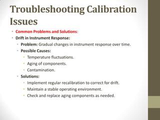Troubleshooting Calibration
Issues
• Common Problems and Solutions:
• Drift in Instrument Response:
• Problem: Gradual changes in instrument response over time.
• Possible Causes:
• Temperature fluctuations.
• Aging of components.
• Contamination.
• Solutions:
• Implement regular recalibration to correct for drift.
• Maintain a stable operating environment.
• Check and replace aging components as needed.
 