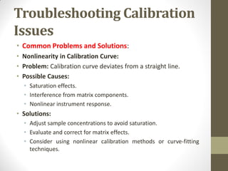 Troubleshooting Calibration
Issues
• Common Problems and Solutions:
• Nonlinearity in Calibration Curve:
• Problem: Calibration curve deviates from a straight line.
• Possible Causes:
• Saturation effects.
• Interference from matrix components.
• Nonlinear instrument response.
• Solutions:
• Adjust sample concentrations to avoid saturation.
• Evaluate and correct for matrix effects.
• Consider using nonlinear calibration methods or curve-fitting
techniques.
 