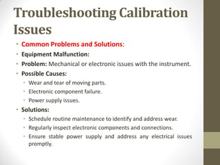 Troubleshooting Calibration
Issues
• Common Problems and Solutions:
• Equipment Malfunction:
• Problem: Mechanical or electronic issues with the instrument.
• Possible Causes:
• Wear and tear of moving parts.
• Electronic component failure.
• Power supply issues.
• Solutions:
• Schedule routine maintenance to identify and address wear.
• Regularly inspect electronic components and connections.
• Ensure stable power supply and address any electrical issues
promptly.
 