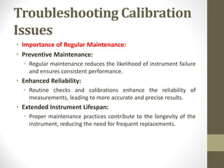 Troubleshooting Calibration
Issues
• Importance of Regular Maintenance:
• Preventive Maintenance:
• Regular maintenance reduces the likelihood of instrument failure
and ensures consistent performance.
• Enhanced Reliability:
• Routine checks and calibrations enhance the reliability of
measurements, leading to more accurate and precise results.
• Extended Instrument Lifespan:
• Proper maintenance practices contribute to the longevity of the
instrument, reducing the need for frequent replacements.
 
