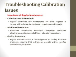 Troubleshooting Calibration
Issues
• Importance of Regular Maintenance:
• Compliance with Standards:
• Regular calibration and maintenance are often required to
comply with industry standards and regulatory requirements.
• Minimized Downtime:
• Scheduled maintenance minimizes unexpected downtime,
allowing for continuous and efficient laboratory operations.
• Quality Assurance:
• Regular maintenance is a key component of quality assurance
programs, ensuring that instruments operate within specified
performance parameters.
 