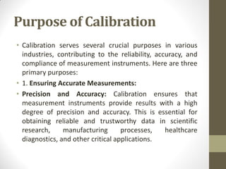 Purpose of Calibration
• Calibration serves several crucial purposes in various
industries, contributing to the reliability, accuracy, and
compliance of measurement instruments. Here are three
primary purposes:
• 1. Ensuring Accurate Measurements:
• Precision and Accuracy: Calibration ensures that
measurement instruments provide results with a high
degree of precision and accuracy. This is essential for
obtaining reliable and trustworthy data in scientific
research, manufacturing processes, healthcare
diagnostics, and other critical applications.
 