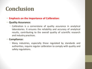 Conclusion
• Emphasis on the Importance of Calibration:
• Quality Assurance:
• Calibration is a cornerstone of quality assurance in analytical
laboratories. It ensures the reliability and accuracy of analytical
results, contributing to the overall quality of scientific research
and industry practices.
• Compliance:
• Many industries, especially those regulated by standards and
authorities, require regular calibration to comply with quality and
safety regulations.
 