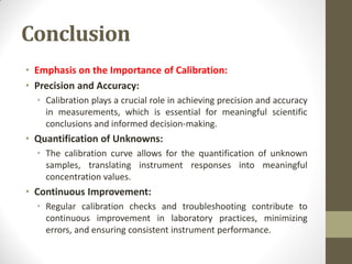 Conclusion
• Emphasis on the Importance of Calibration:
• Precision and Accuracy:
• Calibration plays a crucial role in achieving precision and accuracy
in measurements, which is essential for meaningful scientific
conclusions and informed decision-making.
• Quantification of Unknowns:
• The calibration curve allows for the quantification of unknown
samples, translating instrument responses into meaningful
concentration values.
• Continuous Improvement:
• Regular calibration checks and troubleshooting contribute to
continuous improvement in laboratory practices, minimizing
errors, and ensuring consistent instrument performance.
 