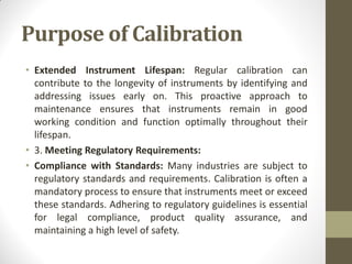 Purpose of Calibration
• Extended Instrument Lifespan: Regular calibration can
contribute to the longevity of instruments by identifying and
addressing issues early on. This proactive approach to
maintenance ensures that instruments remain in good
working condition and function optimally throughout their
lifespan.
• 3. Meeting Regulatory Requirements:
• Compliance with Standards: Many industries are subject to
regulatory standards and requirements. Calibration is often a
mandatory process to ensure that instruments meet or exceed
these standards. Adhering to regulatory guidelines is essential
for legal compliance, product quality assurance, and
maintaining a high level of safety.
 