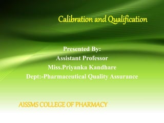 Calibration and Qualification
Presented By:
Assistant Professor
Miss.Priyanka Kandhare
Dept:-Pharmaceutical Quality Assurance
AISSMS COLLEGE OF PHARMACY
 