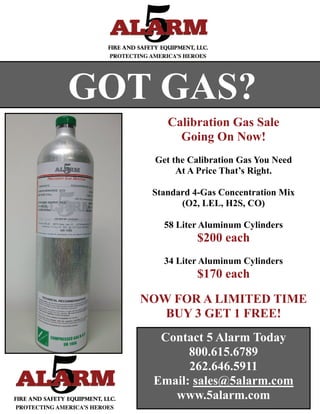 GOT GAS?
       Calibration Gas Sale
         Going On Now!
    Get the Calibration Gas You Need
         At A Price That’s Right.

    Standard 4-Gas Concentration Mix
          (O2, LEL, H2S, CO)

      58 Liter Aluminum Cylinders
              $200 each
      34 Liter Aluminum Cylinders
              $170 each

   NOW FOR A LIMITED TIME
      BUY 3 GET 1 FREE!
     Contact 5 Alarm Today
          800.615.6789
          262.646.5911
    Email: sales@5alarm.com
       www.5alarm.com
 