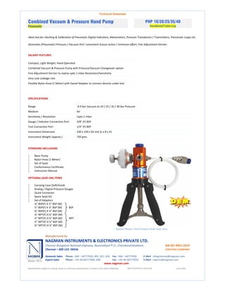 Technical Datasheet
Combined Vacuum & Pressure Hand Pump
Pneumatic
PHP 10/20/25/35/40
Handheld/Table-top
Ideal tool for checking & Calibration of Pneumatic Digital Indicators, Manometers, Pressure Transducers / Transmitters, Pneumatic Loops etc.
Generates (Pneumatic) Pressure / Vacuum thro’ convenient Scissor action / minimum effort, Fine Adjustment Vernier.
SALIENT FEATURES
Compact, Light Weight, Hand Operated
Combined Vacuum & Pressure Pump with Pressure/Vacuum Changeover option
Fine Adjustment Vernier to realize upto 1 mbar Resolution/Sensitivity
Very Low Leakage rate
Flexible Nylon Hose (1 Meter) with Swivel Adaptor to connect devices under test
SPECIFICATIONS
Range -0.9 bar Vacuum to 10 / 25 / 35 / 40 bar Pressure
Medium Air
Sensitivity / Resolution Upto 1 mbar
Gauge / Indicator Connection Port 3/8” (F) BSP
Test Connection Port 1/4" (F) BSP
Instrument Dimension 230 x 140 x 65 mm (L x B x H)
Instrument Weight (approx.) 750 gms.
STANDARD INCLUSIONS
 Basic Pump
 Nylon Hose (1 Meter)
 Set of Seals
 Conformance Certificate
 Instruction Manual
OPTIONAL (ADD-ON) ITEMS
 Carrying Case (Soft/Hard)
 Analog / Digital Pressure Gauges
 Quick Connector
 Spare Seals Kit
 Set of Adaptors
⅛” BSP(F) X ¼” BSP (M)
½” BSP(F) X ¼” BSP (M) BSP
⅜” BSP(F) X ¼” BSP (M)
⅛” NPT(F) X ¼” BSP (M)
¼” NPT(F) X ¼” BSP (M) NPT
½” NPT(F) X ¼” BSP (M)
⅜” NPT(F) X ¼” BSP (M)
Typical Photo; Final Product look may vary
Manufactured by
NAGMAN INSTRUMENTS & ELECTRONICS PRIVATE LTD.
Chennai-Bangalore National Highway, Nazarathpet P.O., Chembarambakkam, AN ISO 9001:2015
Chennai – 600 123. INDIA. CERTIFIED COMPANY
Domestic Sales Phone : 044 – 66777020, 005, 021, 024. Fax : 044 – 66777050. E-Mail : mktgchennai@nagman.com
Export Sales Phone : +91-44-66777006, 008. Fax : +91-44-66777050. E-Mail : exports@nagman.com
www.nagman.com
Specifications subject to change owing to continuous development. Contact us for latest Datasheet. NIE/TDS/PHP10-40/01/00 June 2020
 