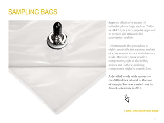 12
SAMPLING BAGS
Stepwise dilution by means of
inflatable plastic bags, such as Tedlar
or ALTEF, is a very popular approach
to prepare gas standards for
quantitative analysis.
Unfortunately, this procedure is
highly unsuitable for accurate analysis
of components at trace and ultratrace
levels. Moreover, more reactive
components, such as aldehydes,
amines and sulfur-containing
components might be entirely lost.
A detailed study with respect to
the difficulties related to the use
of sample bas was carried out by
Restek scientists in 2011.
+ LINK: GAS SAMPLING BAGS
 