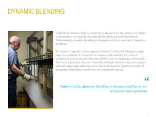 13
DYNAMIC BLENDING
Unfortunately, dynamic blending is characterized by its own
set of particular problems.
Calibration mixtures with a complexity as required for the analysis of catalyst
contaminants, are typically dynamically blended and used immediately.
Unfortunately, dynamic blending is characterized by its own set of particular
problems.
To create a 1 ppm-by-volume (ppmv) mixture by direct blending in a single
stage, for example, it is required to measure and control 1 mL/min of
component vapour and blend it into 1,000 L/min of matrix gas. Obviously,
this is not a practical solution. Generally, multiple dilution stages are required
and each stage adds additional error. But even then the problem remains of
accurately controlling a small flow of component vapour.
“
 