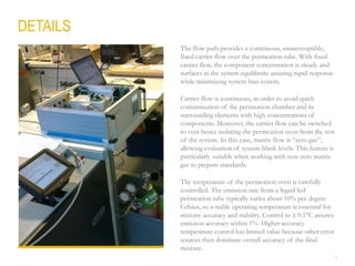 18
The flow path provides a continuous, uninterruptible,
fixed carrier flow over the permeation tube. With fixed
carrier flow, the component concentration is steady and
surfaces in the system equilibrate assuring rapid response
while minimizing system bias system.
Carrier flow is continuous, in order to avoid quick
contamination of the permeation chamber and its
surrounding elements with high concentrations of
components. Moreover, the carrier flow can be switched
to vent hence isolating the permeation oven from the rest
of the system. In this case, matrix flow is “zero gas”,
allowing evaluation of system blank levels. This feature is
particularly suitable when working with non-zero matrix
gas to prepare standards.
The temperature of the permeation oven is carefully
controlled. The emission rate from a liquid fed
permeation tube typically varies about 10% per degree
Celsius, so a stable operating temperature is essential for
mixture accuracy and stability. Control to  0.1°C assures
emission accuracy within 1%. Higher accuracy
temperature control has limited value because other error
sources then dominate overall accuracy of the final
mixture.
DETAILS
 