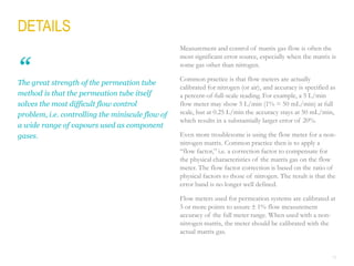 19
Measurement and control of matrix gas flow is often the
most significant error source, especially when the matrix is
some gas other than nitrogen.
Common practice is that flow meters are actually
calibrated for nitrogen (or air), and accuracy is specified as
a percent-of-full-scale reading. For example, a 5 L/min
flow meter may show 5 L/min (1% = 50 mL/min) at full
scale, but at 0.25 L/min the accuracy stays at 50 mL/min,
which results in a substantially larger error of 20%.
Even more troublesome is using the flow meter for a non-
nitrogen matrix. Common practice then is to apply a
“flow factor,” i.e. a correction factor to compensate for
the physical characteristics of the matrix gas on the flow
meter. The flow factor correction is based on the ratio of
physical factors to those of nitrogen. The result is that the
error band is no longer well defined.
Flow meters used for permeation systems are calibrated at
5 or more points to assure  1% flow measurement
accuracy of the full meter range. When used with a non-
nitrogen matrix, the meter should be calibrated with the
actual matrix gas.
The great strength of the permeation tube
method is that the permeation tube itself
solves the most difficult flow control
problem, i.e. controlling the miniscule flow of
a wide range of vapours used as component
gases.
“
DETAILS
 
