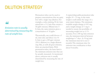 22
DILUTION STRATEGY
Permeation tubes can be used to
prepare concentrations that are quite
low with a single step dilution. For
example, a tube emitting 50 nL/min
mixed into a 1 L/min flow creates a
50 ppbv mixture. Diluted into 5
L/min, the same emission gives a
concentration of 10 ppbv.
Theoretically, one could choose a 1
nL/min tube and dilute it in 10
L/min to get a 100 pptv mixture
(101:1 dilution) in a single dilution
step. But, as with all great schemes,
there are practical limits. With
permeation tubes, the basic limit is
the minimum emission rate that can
be actually measured. As mentioned
above, emission rate is usually
determined by measuring the rate of
weight loss.
A typical disposable permeation tube
weighs 10 – 15 mg, so the static
weight is well within the range of a
semi-micro balance. The minimum
readable weight change is 0.01 mg,
and a weight change of 1 mg is
needed to assure the possibility of
measuring weight loss at  1%
accuracy. For a 100 ng/min emission
rate, the minimum interval between
weightings is 7 days. At 10 ng/min
the minimum interval is over 2
months! The minimum time for
emission rate certification is then
about 8 months.
Emission rate is usually
determined by measuring the
rate of weight loss.
“
 