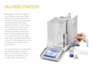 23
Measuring extremely low weight loss
rates is difficult even using a micro-
balance. The problem then shifts to
cleanliness and gas purity. During the
certification process the Teflon
membrane develops a static charge,
which attracts any particles in the
sweep gas flowing over the tube
during the emission measurement
process. This introduces additional
error. The practical limit for single
stage dilution using permeation tubes
is about 10:1. Best practice is to use a
secondary dilution step for lower
concentrations.
As concentrations go ever downward,
the ultimate problem is often the
purity of the matrix gas. Unknown
background contaminations can
introduce large random errors.
DILUTION STRATEGY
 