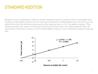 24
During the course of performance validation, recovery experiments need to be carried out that use real sample matrix.
In order to avoid problems related to non-zero matrix gas, the method of standard addition has to be used. To use this
method, first observe the detection system response to the matrix gas alone, i.e., the “zero addition response.” Then
add the permeation tube output to the matrix gas and observe the response due to the added component. Since the
concentration in the matrix is constant, several “standard addition responses” can be obtained by varying the matrix gas
flow.
STANDARD ADDITION
 