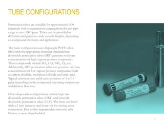25
TUBE CONFIGURATIONS
Permeation tubes are available for approximately 500
chemicals with concentrations ranging from the sub-ppb
range to over 1000 ppm. Tubes can be provided in
different configurations wide variable lengths, depending
on compound chemistry and application.
The basic configuration uses disposable PTFE tubes,
filled with the appropriate chemical. Standard rate
disposable permeation tubes (SRT) generate moderate
concentrations of high vapour pressure compounds.
These compounds include SO2, H2S, NH3, Cl2, etc.
Additionally, SRT permeation tubes can generate very low
concentrations of low vapour pressure compounds such
as carbon disulfide, methylene chloride and nitric acid.
Typical emission rates yield concentrations of 1 to 10
ppm depending on the compound, operating temperature
and dilution flow rate.
Other disposable configurations include high rate
disposable permeation tubes (HRT) and extra life
disposable permeation tubes (ELF). The latter are fitted
with a 3 inch stainless steel reservoir for storing extra
component. Due to this impermeable reservoir, tube
lifetime is more than doubled.
 