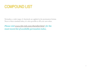 28
COMPOUND LIST
Nowadays, a wide range of chemicals are applied in the permeation format.
Next to these standard tubes, it is also possible to fill your own tubes.
Please visit www.kin-tek.com/chemlist.html for the
most recent list of available permeation tubes.
 