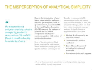 4
THE MISPERCEPTION OF ANALYTICAL SIMPLICITY
The misperception of
analytical simplicity, which is
conveyed by popular TV
shows, such as CSI: and CSI:
Miami, is considered reality
by a majority of users.
Due to the introduction of ever
faster, more sensitive and more
selective gas analyzers, such as
specific sensors, standalone MS
devices and high performance
GC/MS systems, the analysis of
gaseous and/or volatile
components has become
commonplace in a wide variety of
application domains.
Most of these systems are black
boxes, which can be implemented
almost immediately and require no
specific analytical knowledge at all.
In order to guarantee reliable
measurement results and correct
conclusions in function of time, any
analytical technique, albeit one that
uses a basic sensor or a complex
analyzer, demands that these
requirements have been met:
 Method development by an
experienced user
 Comprehensive method
validation
 Traceable quality control
according international
standards
 Extensive training and support
If one of these requirements cannot be met or has been granted less importance,
method reliability is greatly compromised.
“
 