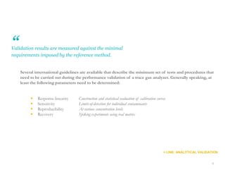 66
Validation results are measured against the minimal
requirements imposed by the reference method.
Several international guidelines are available that describe the minimum set of tests and procedures that
need to be carried out during the performance validation of a trace gas analyzer. Generally speaking, at
least the following parameters need to be determined:
 Response linearity Construction and statistical evaluation of calibration curves
 Sensitivity Limits-of-detection for individual contaminants
 Reproducibility At various concentration levels
 Recovery Spiking experiments using real matrix
+ LINK: ANALYTICAL VALIDATION
“
 