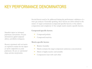 8
Several factors need to be addressed during the performance validation of a
trace gas analyzer. Generally speaking, these factors are either related to the
nature of target contaminant (compound-specific factors) or the relative
composition and complexity of the sample matrix (matrix-specific factors).
Compound-specific factors:
 Compound polarity
 Compound reactivity
Matrix-specific factors:
 Relative humidity
 Matrix contains the target component (unknown concentration)
 Matrix is highly reactive and unstable
 Components react with each other
KEY PERFORMANCE DENOMINATORS
Immediate impact on instrument
performance characteristics. De facto
determined by applied compound
delivery and dilution technique(s).
Recovery experiments with real matrix
are required to evaluate the true impact
of matrix composition on system
performance. Be ware of experimental
design and data interpretation.
 