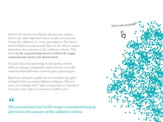 9
Next to the factors described in the previous section,
there’s one other important factor to take into account
during the validation of a trace gas analyzer. This factor,
which exhibits an exponential effect on the factors, largely
determines the outcome of the validation scheme. This
factor is the concentration level at which the target
contaminants need to be determined.
It’s quite clear that percentage levels need an entirely
different strategy compared to ppm’s, but do you really
understand the difference between ppm, ppb and ppt?
Ppm’s are still quite tangible for most analysts but ppb’s
and ppt’s that’s an entirely different ballgame. Did you
know, for example, that 1 ppb corresponds to 1 second in
32 years? And 1 ppt to 1 second in 32,000 years?!
The concentration level of the target contaminant largely
determines the outcome of the validation scheme.
“
 