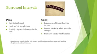 Borrowed Intervals
Pros
 Easy to implement
 Hard work is already done
 Possibly requires little expertise for
staff
Cons
 Depends on which method you
borrow
 How do you know when intervals
change?
 Must have similar risk tolerance
Organizations must be similar with respect to calibration procedures, usage and handling
of equipment, and environment.
 