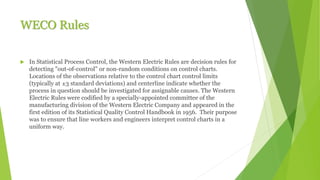 WECO Rules
 In Statistical Process Control, the Western Electric Rules are decision rules for
detecting "out-of-control" or non-random conditions on control charts.
Locations of the observations relative to the control chart control limits
(typically at ±3 standard deviations) and centerline indicate whether the
process in question should be investigated for assignable causes. The Western
Electric Rules were codified by a specially-appointed committee of the
manufacturing division of the Western Electric Company and appeared in the
first edition of its Statistical Quality Control Handbook in 1956. Their purpose
was to ensure that line workers and engineers interpret control charts in a
uniform way.
 