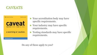 CAVEATS
 Your accreditation body may have
specific requirements.
 Your industry may have specific
requirements.
 Testing standards may have specific
requirements.
Do any of these apply to you?
 