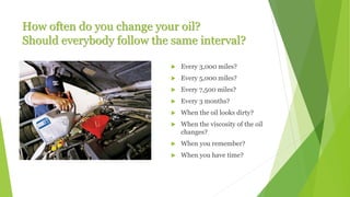 How often do you change your oil?
Should everybody follow the same interval?
 Every 3,000 miles?
 Every 5,000 miles?
 Every 7,500 miles?
 Every 3 months?
 When the oil looks dirty?
 When the viscosity of the oil
changes?
 When you remember?
 When you have time?
 