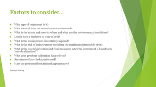 Factors to consider…
 What type of instrument is it?
 What interval does the manufacturer recommend?
 What is the extent and severity of use and what are the environmental conditions?
 Does it have a tendency to wear of drift?
 What is the measurement uncertainty required?
 What is the risk of an instrument exceeding the maximum permissible error?
 What is the cost of correction and recall measures when the instrument is found to be
“out of calibration?”
 What does previous calibration data tell you?
 Are intermediate checks performed?
 Have the personnel been trained appropriately?
From ILAC-G24
 