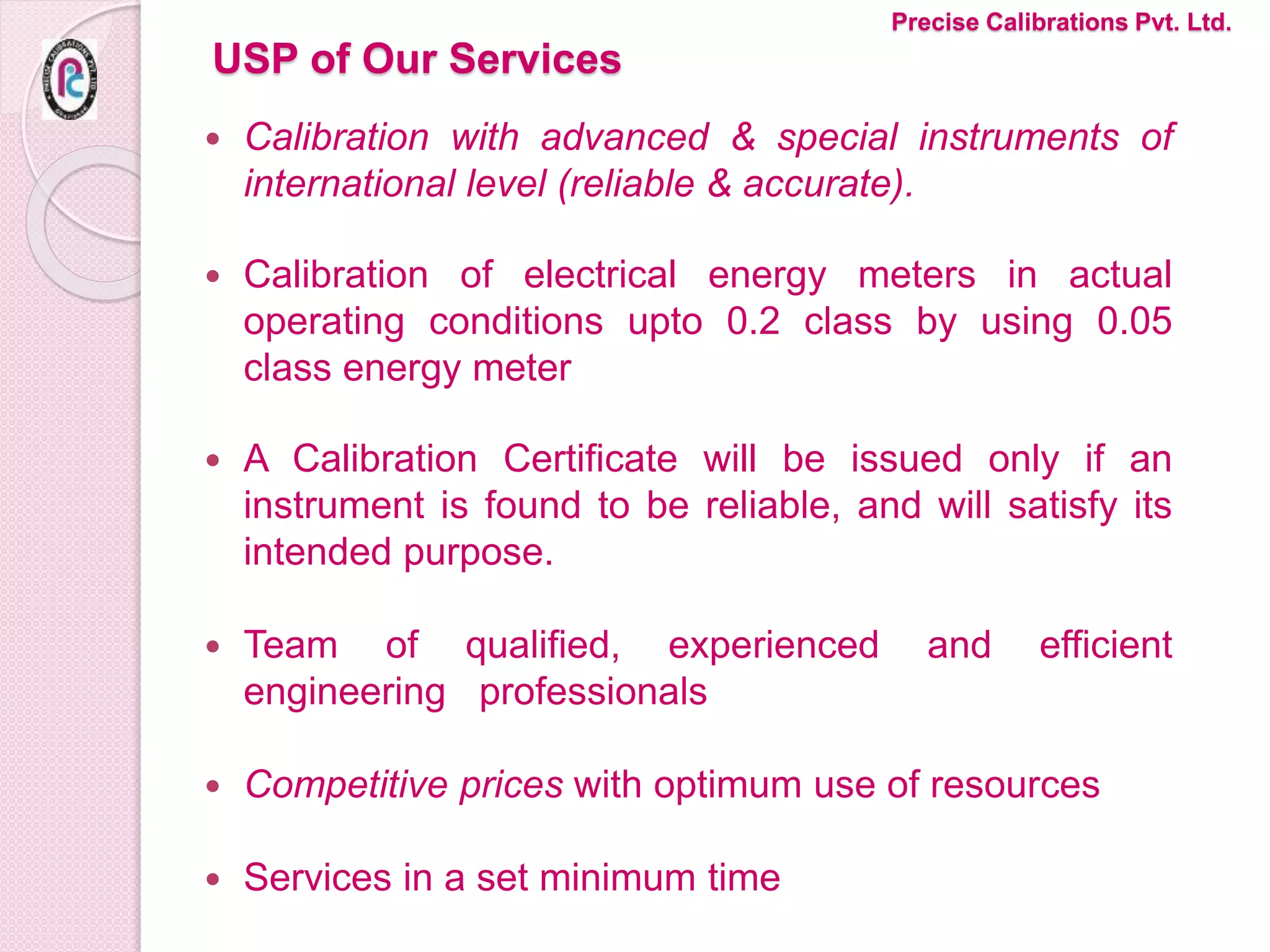 USP of Our Services
 Calibration with advanced & special instruments of
international level (reliable & accurate).
 Calibration of electrical energy meters in actual
operating conditions upto 0.2 class by using 0.05
class energy meter
 A Calibration Certificate will be issued only if an
instrument is found to be reliable, and will satisfy its
intended purpose.
 Team of qualified, experienced and efficient
engineering professionals
 Competitive prices with optimum use of resources
 Services in a set minimum time
Precise Calibrations Pvt. Ltd.
 