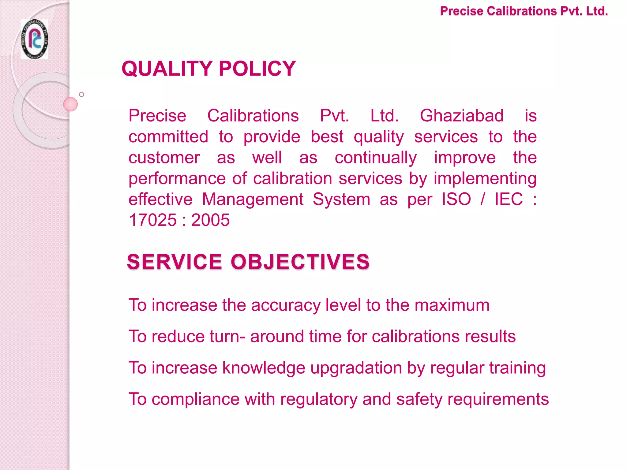 SERVICE OBJECTIVES
To increase the accuracy level to the maximum
To reduce turn- around time for calibrations results
To increase knowledge upgradation by regular training
To compliance with regulatory and safety requirements
Precise Calibrations Pvt. Ltd.
Precise Calibrations Pvt. Ltd. Ghaziabad is
committed to provide best quality services to the
customer as well as continually improve the
performance of calibration services by implementing
effective Management System as per ISO / IEC :
17025 : 2005
QUALITY POLICY
 