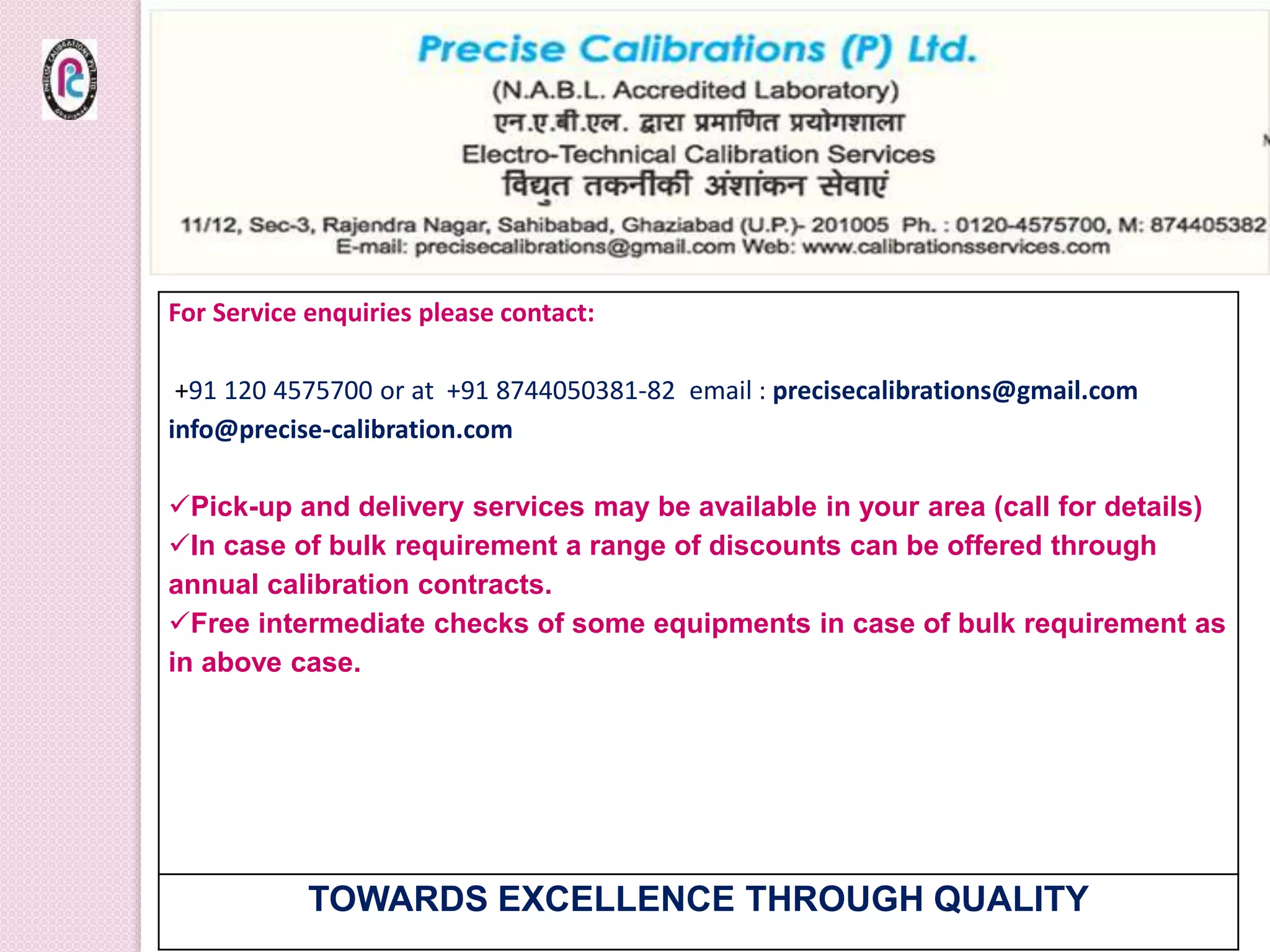 For Service enquiries please contact:
+91 120 4575700 or at +91 8744050381-82 email : precisecalibrations@gmail.com
info@precise-calibration.com
Pick-up and delivery services may be available in your area (call for details)
In case of bulk requirement a range of discounts can be offered through
annual calibration contracts.
Free intermediate checks of some equipments in case of bulk requirement as
in above case.
TOWARDS EXCELLENCE THROUGH QUALITY
 