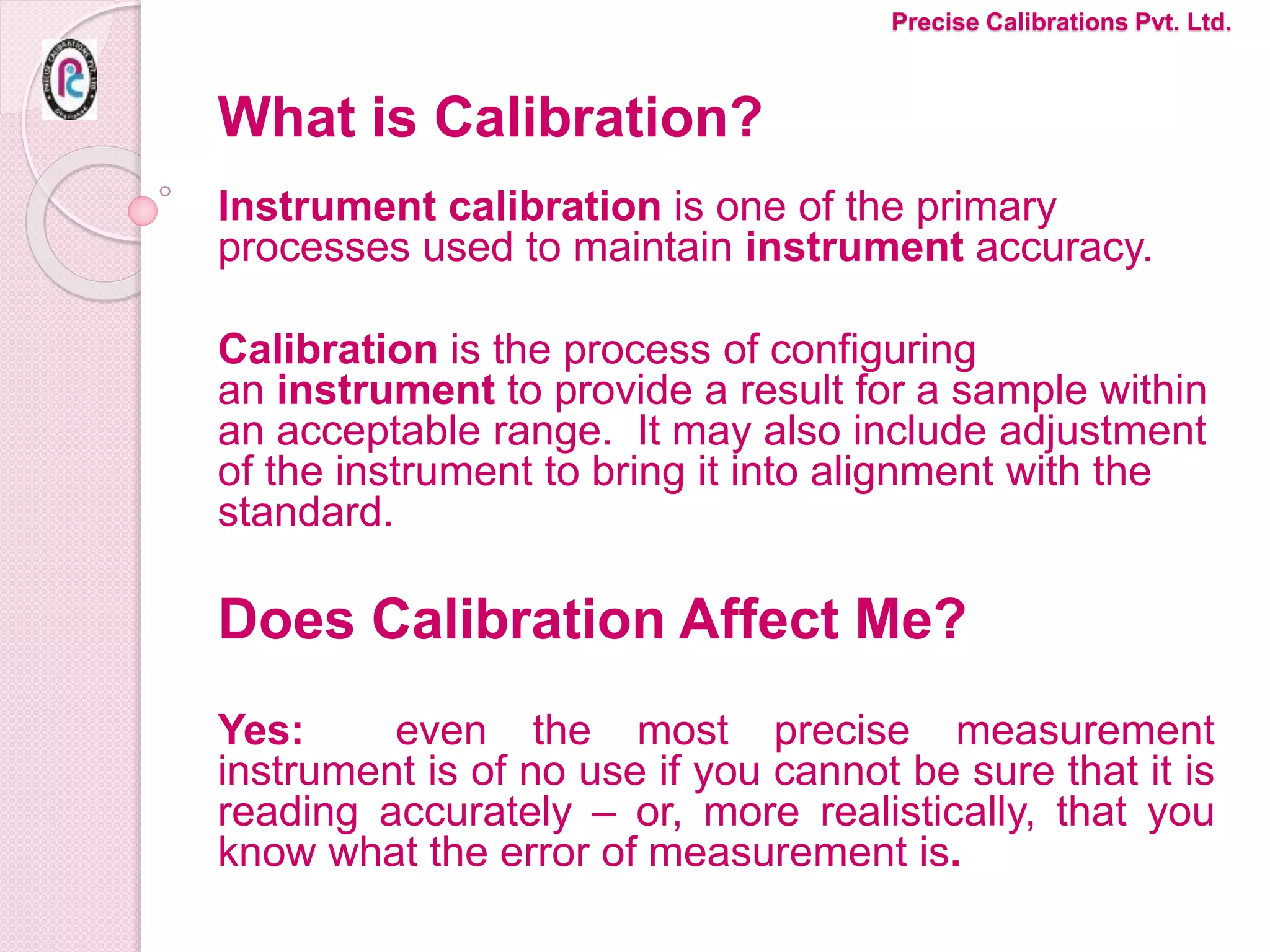 What is Calibration?
Instrument calibration is one of the primary
processes used to maintain instrument accuracy.
Calibration is the process of configuring
an instrument to provide a result for a sample within
an acceptable range. It may also include adjustment
of the instrument to bring it into alignment with the
standard.
Does Calibration Affect Me?
Yes: even the most precise measurement
instrument is of no use if you cannot be sure that it is
reading accurately – or, more realistically, that you
know what the error of measurement is.
Precise Calibrations Pvt. Ltd.
 