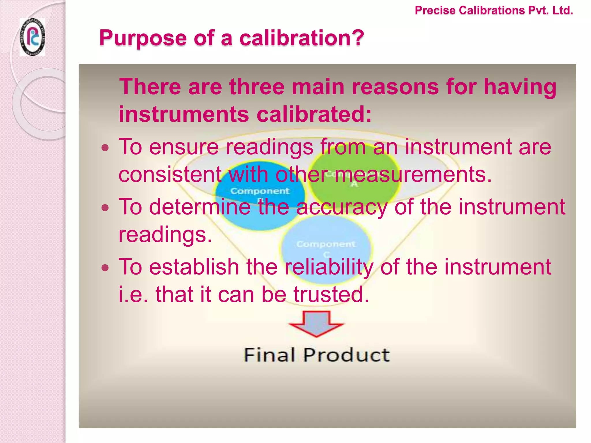 Purpose of a calibration?
There are three main reasons for having
instruments calibrated:
 To ensure readings from an instrument are
consistent with other measurements.
 To determine the accuracy of the instrument
readings.
 To establish the reliability of the instrument
i.e. that it can be trusted.
Precise Calibrations Pvt. Ltd.
 