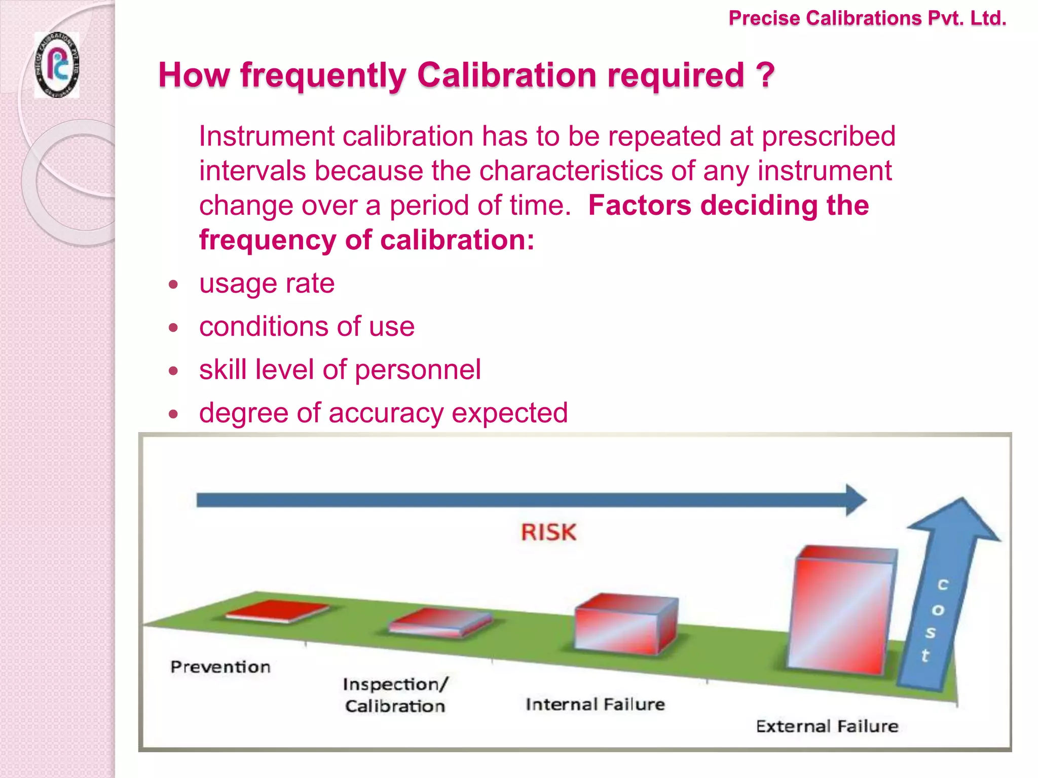 How frequently Calibration required ?
Instrument calibration has to be repeated at prescribed
intervals because the characteristics of any instrument
change over a period of time. Factors deciding the
frequency of calibration:
 usage rate
 conditions of use
 skill level of personnel
 degree of accuracy expected
Precise Calibrations Pvt. Ltd.
 