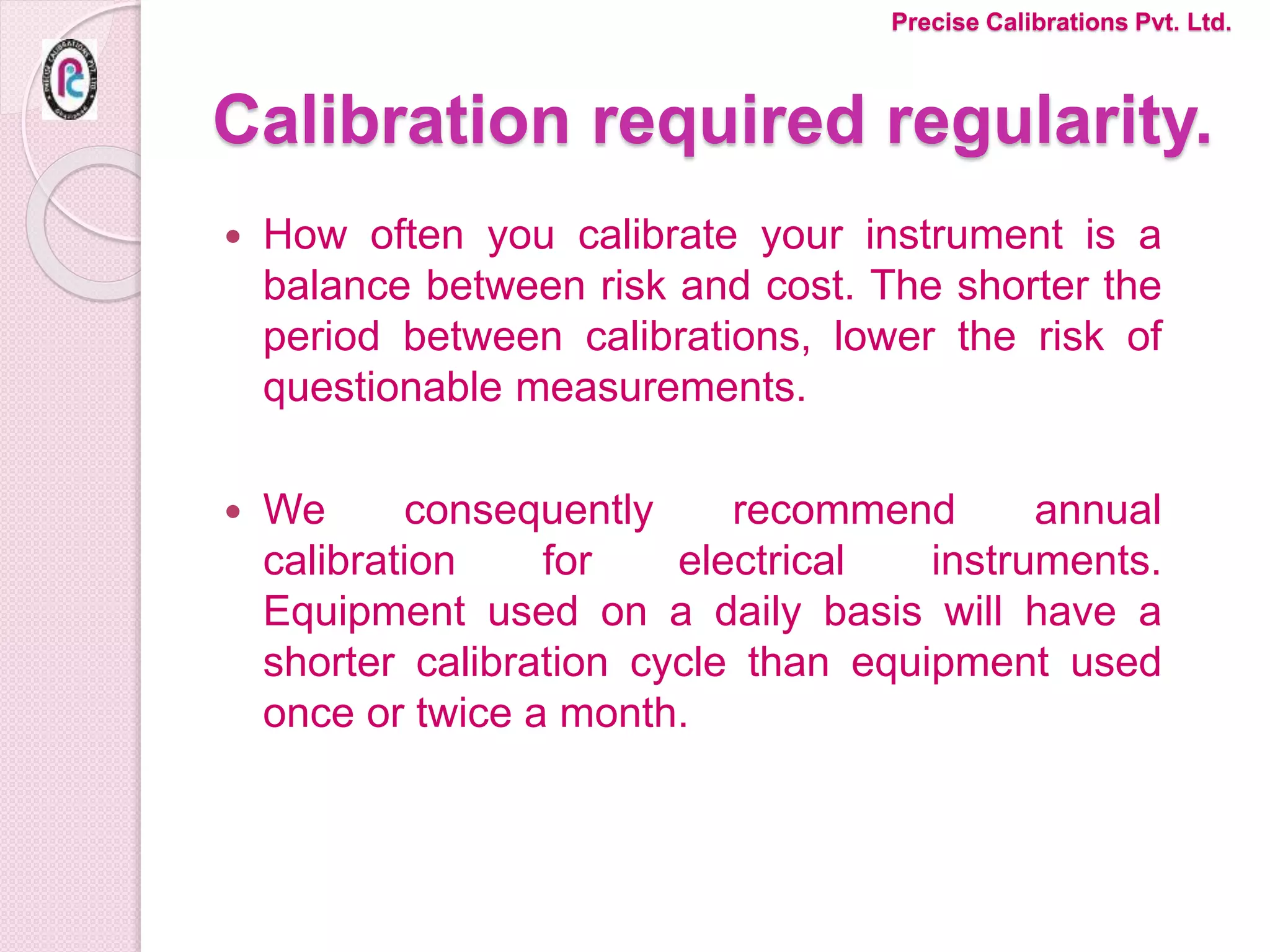 Calibration required regularity.
 How often you calibrate your instrument is a
balance between risk and cost. The shorter the
period between calibrations, lower the risk of
questionable measurements.
 We consequently recommend annual
calibration for electrical instruments.
Equipment used on a daily basis will have a
shorter calibration cycle than equipment used
once or twice a month.
Precise Calibrations Pvt. Ltd.
 