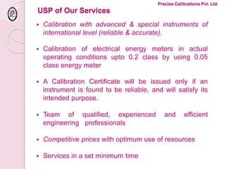 USP of Our Services
 Calibration with advanced & special instruments of
international level (reliable & accurate).
 Calibration of electrical energy meters in actual
operating conditions upto 0.2 class by using 0.05
class energy meter
 A Calibration Certificate will be issued only if an
instrument is found to be reliable, and will satisfy its
intended purpose.
 Team of qualified, experienced and efficient
engineering professionals
 Competitive prices with optimum use of resources
 Services in a set minimum time
Precise Calibrations Pvt. Ltd.
 