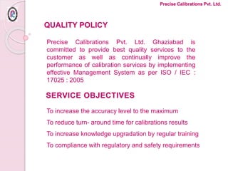 SERVICE OBJECTIVES
To increase the accuracy level to the maximum
To reduce turn- around time for calibrations results
To increase knowledge upgradation by regular training
To compliance with regulatory and safety requirements
Precise Calibrations Pvt. Ltd.
Precise Calibrations Pvt. Ltd. Ghaziabad is
committed to provide best quality services to the
customer as well as continually improve the
performance of calibration services by implementing
effective Management System as per ISO / IEC :
17025 : 2005
QUALITY POLICY
 