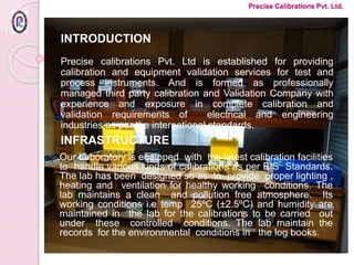 INTRODUCTION
Precise calibrations Pvt. Ltd is established for providing
calibration and equipment validation services for test and
process instruments. And is formed as professionally
managed third party calibration and Validation Company with
experience and exposure in complete calibration and
validation requirements of electrical and engineering
industries as per the international standards.
INFRASTRUCTURE
Our Laboratory is equipped with the latest calibration facilities
to handle various kinds of calibrations as per BIS Standards.
The lab has been designed so as to provide proper lighting ,
heating and ventilation for healthy working conditions. The
lab maintains a clean and pollution free atmosphere. Its
working conditions i.e temp 25ºC (±2.5ºC) and humidity are
maintained in the lab for the calibrations to be carried out
under these controlled conditions. The lab maintain the
records for the environmental conditions in the log books.
Precise Calibrations Pvt. Ltd.
 