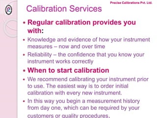 Calibration Services
 Regular calibration provides you
with:
 Knowledge and evidence of how your instrument
measures – now and over time
 Reliability – the confidence that you know your
instrument works correctly
 When to start calibration
 We recommend calibrating your instrument prior
to use. The easiest way is to order initial
calibration with every new instrument.
 In this way you begin a measurement history
from day one, which can be required by your
customers or quality procedures.
Precise Calibrations Pvt. Ltd.
 