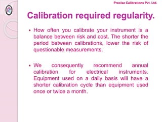 Calibration required regularity.
 How often you calibrate your instrument is a
balance between risk and cost. The shorter the
period between calibrations, lower the risk of
questionable measurements.
 We consequently recommend annual
calibration for electrical instruments.
Equipment used on a daily basis will have a
shorter calibration cycle than equipment used
once or twice a month.
Precise Calibrations Pvt. Ltd.
 