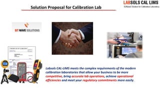 Solution Proposal for Calibration Lab
Labsols CAL-LIMS meets the complex requirements of the modern
calibration laboratories that allow your business to be more
competitive, bring accurate lab operations, achieve operational
efficiencies and meet your regulatory commitments more easily.
 