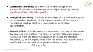 ST2092312 การวิเคราะห์ด้วยเครื่องมือ 13
▪ Calibration sensitivity: It is the ratio of the change in the
amount of the unit to the change in the signal intensity. Briefly
the slope of the calibration graph.
▪ Analytical sensitivity: The ratio of the slope of the calibration graph
to the standard deviation of the signal intensity of the analyte
(sometimes used as blank test solutions) for a constant
concentration.
▪ Detection limit: It is the lowest concentration that can be determined
by applying that method. The slope, m, of the calibration graph is
calculated from the following equation by taking the standard
deviation, sb, of the signals read from the blank test solution and a
coefficient k or 3k used for a given confidence level.
LOD = sb + 3sb
 