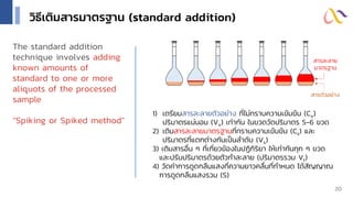 วิธีเติมสารมาตรฐาน (standard addition)
1) เตรียมสารละลายตัวอย่าง ที่ไม่ทราบความเข้มข้น (Cx)
ปริมาตรแน่นอน (Vx) เท่ากัน ในขวดวัดปริมาตร 5-6 ขวด
2) เติมสารละลายมาตรฐานที่ทราบความเข้มข้น (Cs) และ
ปริมาตรที่แตกต่างกันเป็นลาดับ (Vs)
3) เติมสารอื่น ๆ ที่เกี่ยวข้องในปฏิกิริยา ให้เท่ากันทุก ๆ ขวด
และปรับปริมาตรด้วยตัวทาละลาย (ปริมาตรรวม Vt)
4) วัดค่าการดูดกลืนแสงที่ความยาวคลื่นที่กาหนด ได้สัญญาณ
การดูดกลืนแสงรวม (S)
สารตัวอย่าง
สารละลาย
มาตรฐาน
20
The standard addition
technique involves adding
known amounts of
standard to one or more
aliquots of the processed
sample
“Spiking or Spiked method”
 