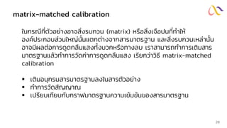 matrix-matched calibration
ในกรณีที่ตัวอย่างอาจสิ่งรบกวน (matrix) หรือสิ่งเจือปนที่ทาให้
องค์ประกอบส่วนใหญ่นั้นแตกต่างจากสารมาตรฐาน และสิ่งรบกวนเหล่านั้น
อาจมีผลต่อการดูดกลืนแสงทั้งบวกหรือทางลบ เราสามารถทาการเติมสาร
มาตรฐานแล้วทาการวัดค่าการดูดกลืนแสง เรียกว่าวิธี matrix-matched
calibration
▪ เติมอนุกรมสารมาตรฐานลงในสารตัวอย่าง
▪ ทาการวัดสัญญาณ
▪ เปรียบเทียบกับกราฟมาตรฐานความเข้มข้นของสารมาตรฐาน
28
 