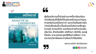 ผู้เขียนมีความตั้งใจอย่างมากที่จะเรียบเรียง
หนังสือเล่มนี้เพื่อให้เป็นส่วนหนึ่งของรากฐาน
ศาสตร์แห่งเคมีวิเคราะห์ และหวังเป็นอย่างยิ่ง
ว่าหนังสือเล่มนี้จะเป็นส่วนหนึ่งในการเพิ่มพูน
ความรู้ ความเข้าใจ และทักษะการคานวณเชิง
ปริมาณ สาหรับนิสิต นักศึกษา นักวิจัย และผู้
ที่สนใจ สามารถประยุกต์ใช้ในการศึกษา การ
ประกอบวิชาชีพและการค้นคว้าวิจัยต่อไป
ผศ.ดร.วรวิทย์ จันทร์สุวรรณ
Active Learning
Woravith Chansuvarn
Learning for Allby
woravith
35
 