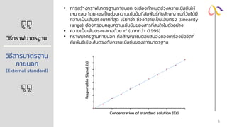 วิธีกราฟมาตรฐาน
วิธีสารมาตรฐาน
ภายนอก
(External standard)
▪ การสร้างกราฟมาตรฐานภายนอก จะต้องกาหนดช่วงความเข้มข้นให้
เหมาะสม โดยควรเป็นช่วงความเข้มข้นที่สัมพันธ์กับสัญญาณที่วัดได้มี
ความเป็นเส้นตรงมากที่สุด เรียกว่า ช่วงความเป็นเส้นตรง (linearity
range) ต้องครอบคลุมความเข้มข้นของสารที่สนใจในตัวอย่าง
▪ ความเป็นเส้นตรงแสดงด้วย r2 (มากกว่า 0.995)
▪ กราฟมาตรฐานภายนอก คือสัญญาณตอบสนองของเครื่องมือวัดที่
สัมพันธ์เชิงเส้นตรงกับความเข้มข้นของสารมาตรฐาน
Responsible
Signal
(s)
Concentration of standard solution (Cs)
5
 