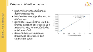 วิ
ธ
ี
ส
ารมาตรฐานภายนอก
External calibration method
▪ เหมาะสาหรับสารตัวอย่างที่ไม่ค่อยมี
สิ่งรบกวนและเจือจาง
▪ โดยเทียบกับสารมาตรฐานที่ทราบความ
เข้มข้นแน่นอน
▪ ทาโดยปรับ signal ที่ได้จาก blank ให้
เป็นศูนย์ แล้ววัดค่า absorbance ของ
สารละลายมาตรฐานที่ความเข้มข้นต่าง
ๆ 4-5 ความเข้มข้น
▪ นาผลมาสร้างกราฟระหว่างความ
เข้มข้นกับค่า absorbance จะได้
calibration curve
7
 