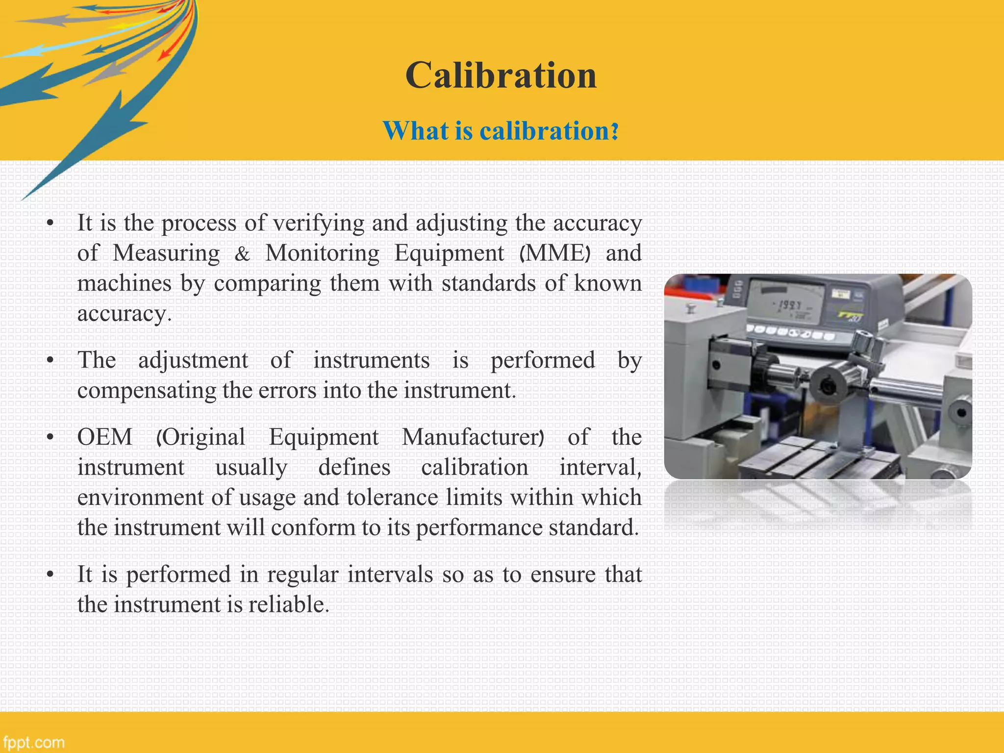 Calibration
What is calibration?
• It is the process of verifying and adjusting the accuracy
of Measuring & Monitoring Equipment (MME) and
machines by comparing them with standards of known
accuracy.
• The adjustment of instruments is performed by
compensating the errors into the instrument.
• OEM (Original Equipment Manufacturer) of the
instrument usually defines calibration interval,
environment of usage and tolerance limits within which
the instrument will conform to its performance standard.
• It is performed in regular intervals so as to ensure that
the instrument is reliable.
 